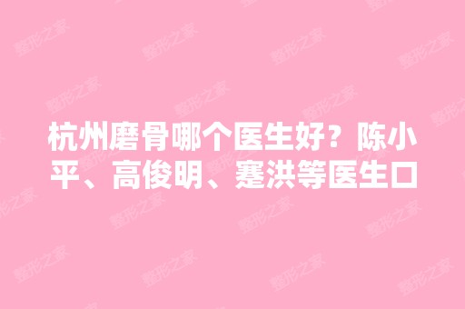 杭州磨骨哪个医生好？陈小平、高俊明、蹇洪等医生口碑好不好？价格表