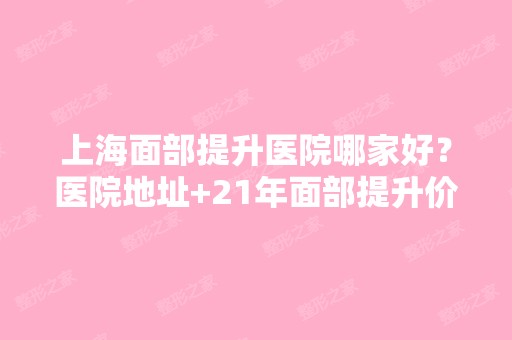 上海面部提升医院哪家好？医院地址+21年面部提升价格表