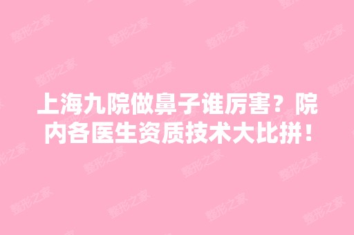 上海九院做鼻子谁厉害？院内各医生资质技术大比拼！附鼻部整形费用表