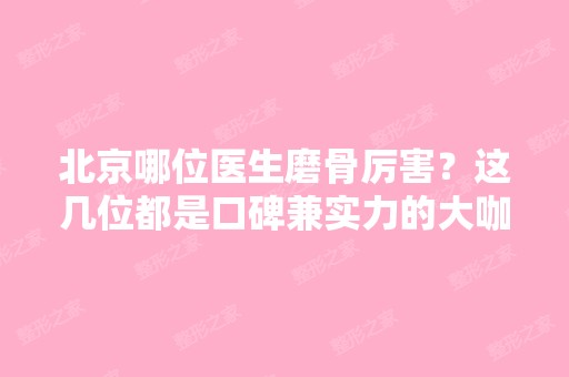 北京哪位医生磨骨厉害？这几位都是口碑兼实力的大咖哦！附价格表