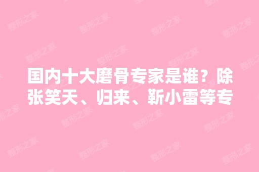 国内十大磨骨专家是谁？除张笑天、归来、靳小雷等专家之外还有谁？