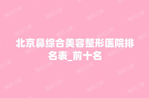 北京鼻综合美容整形医院排名表_前十名