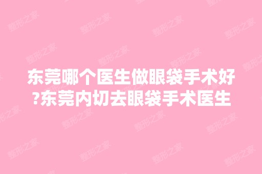 东莞哪个医生做眼袋手术好?东莞内切去眼袋手术医生排名推荐及案例