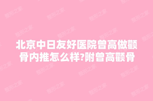 北京中日友好医院曾高做颧骨内推怎么样?附曾高颧骨内推案例及价格表