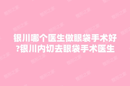 银川哪个医生做眼袋手术好?银川内切去眼袋手术医生排名推荐及案例