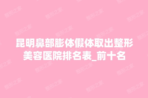 昆明鼻部膨体假体取出整形美容医院排名表_前十名