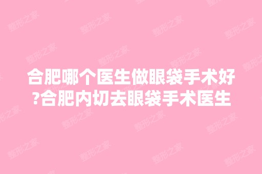 合肥哪个医生做眼袋手术好?合肥内切去眼袋手术医生排名推荐及案例