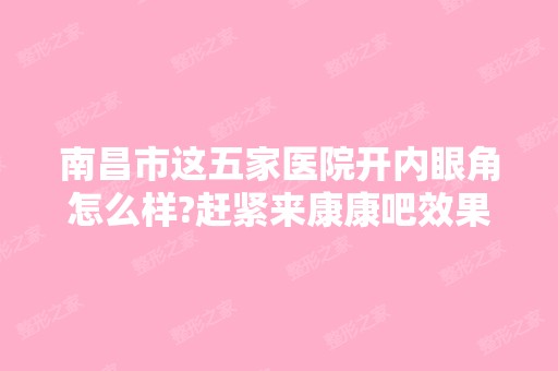 南昌市这五家医院开内眼角怎么样?赶紧来康康吧效果非常好哟