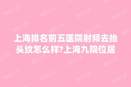 上海排名前五医院射频去抬头纹怎么样?上海九院位居第一_附2024新价格表