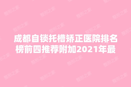 成都自锁托槽矫正医院排名榜前四推荐附加2024年新价格表