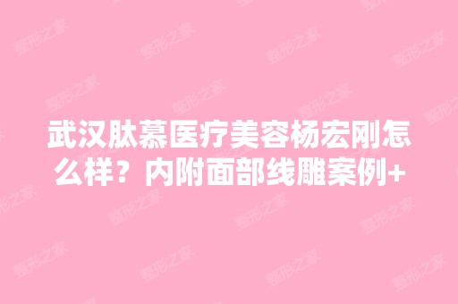 武汉肽慕医疗美容杨宏刚怎么样？内附面部案例+2024年新价格表