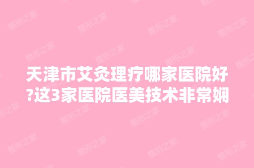 天津市艾灸理疗哪家医院好?这3家医院医美技术非常娴熟不看后悔一生哟