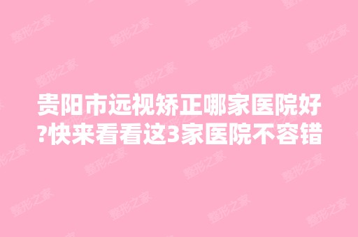 贵阳市远视矫正哪家医院好?快来看看这3家医院不容错过哟