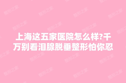 上海这五家医院怎么样?千万别看泪腺脱垂整形怕你忍不住+2024新价格表