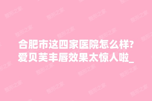 合肥市这四家医院怎么样?爱贝芙丰唇效果太惊人啦_附2024新价格表