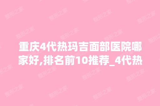 重庆4代热玛吉面部医院哪家好,排名前10推荐_4代热玛吉面部多少钱