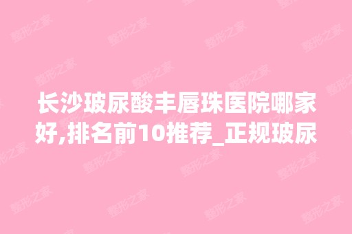 长沙玻尿酸丰唇珠医院哪家好,排名前10推荐_正规玻尿酸丰唇珠医院