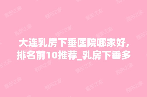 大连乳房下垂医院哪家好,排名前10推荐_乳房下垂多少钱