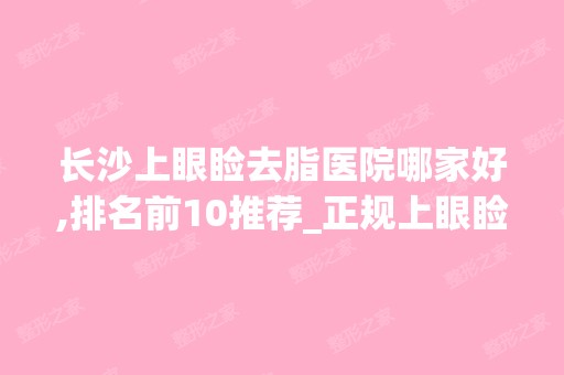 长沙上眼睑去脂医院哪家好,排名前10推荐_正规上眼睑去脂医院