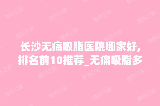 长沙无痛吸脂医院哪家好,排名前10推荐_无痛吸脂多少钱