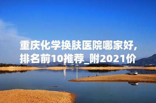 重庆化学换肤医院哪家好,排名前10推荐_附2024价格表