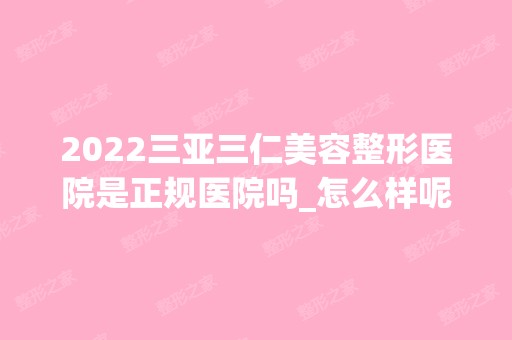 2024三亚三仁美容整形医院是正规医院吗_怎么样呢_是公立医院吗