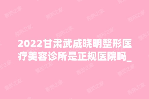 2024甘肃武威晓明整形医疗美容诊所是正规医院吗_怎么样呢_是公立医院吗