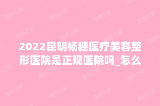 2024昆明杨穗医疗美容整形医院是正规医院吗_怎么样呢_是公立医院吗