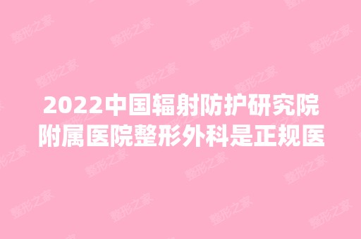 2024中国辐射防护研究院附属医院整形外科是正规医院吗_怎么样呢_是公立医院吗