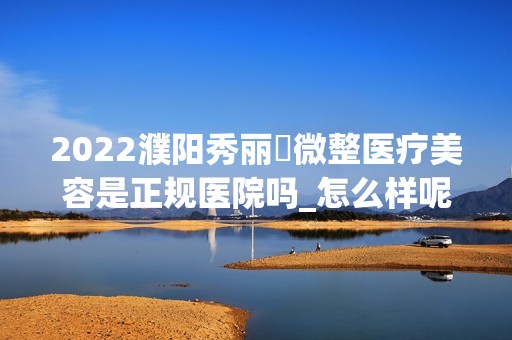 2024濮阳秀丽媤微整医疗美容是正规医院吗_怎么样呢_是公立医院吗