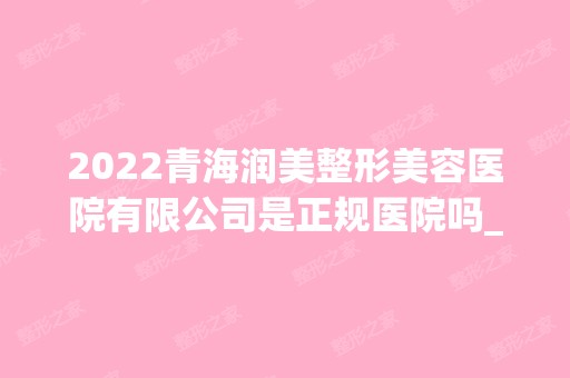 2024青海润美整形美容医院有限公司是正规医院吗_怎么样呢_是公立医院吗