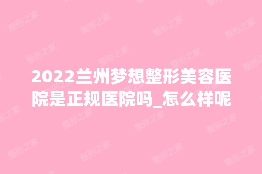 2024兰州梦想整形美容医院是正规医院吗_怎么样呢_是公立医院吗