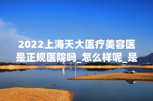 2024上海天大医疗美容医是正规医院吗_怎么样呢_是公立医院吗