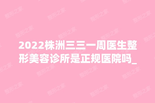 2024株洲三三一周医生整形美容诊所是正规医院吗_怎么样呢_是公立医院吗