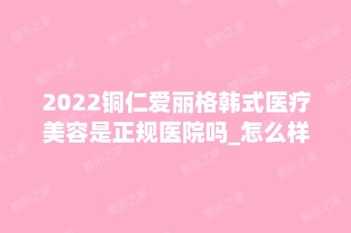 2024铜仁爱丽格韩式医疗美容是正规医院吗_怎么样呢_是公立医院吗