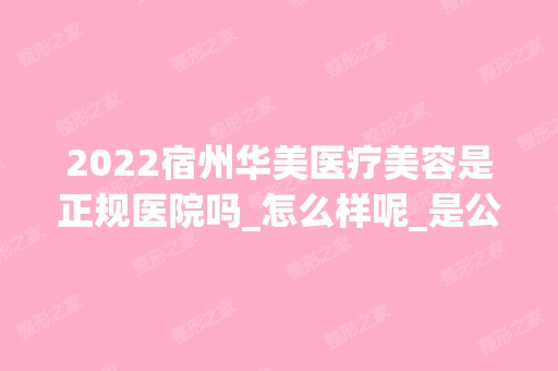 2024宿州华美医疗美容是正规医院吗_怎么样呢_是公立医院吗