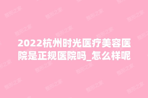 2024杭州时光医疗美容医院是正规医院吗_怎么样呢_是公立医院吗