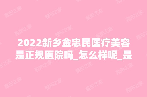 2024新乡金忠民医疗美容是正规医院吗_怎么样呢_是公立医院吗