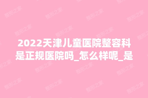 2024天津儿童医院整容科是正规医院吗_怎么样呢_是公立医院吗