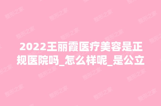 2024王丽霞医疗美容是正规医院吗_怎么样呢_是公立医院吗