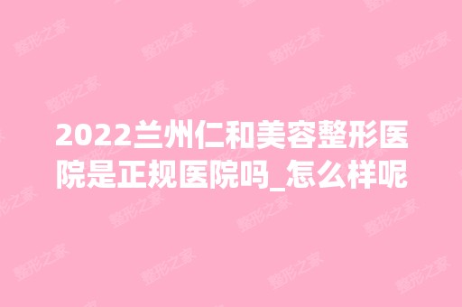 2024兰州仁和美容整形医院是正规医院吗_怎么样呢_是公立医院吗