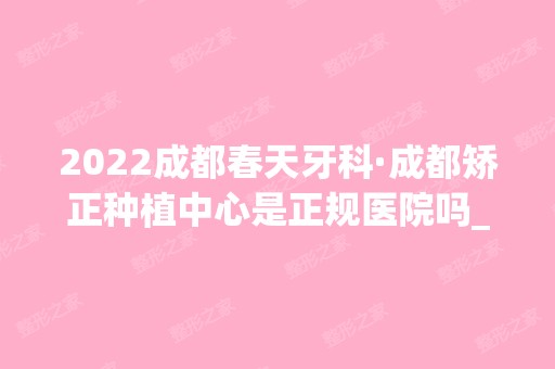 2024成都春天牙科·成都矫正种植中心是正规医院吗_怎么样呢_是公立医院吗