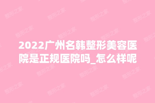 2024广州名韩整形美容医院是正规医院吗_怎么样呢_是公立医院吗