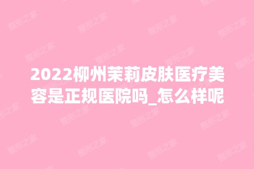 2024柳州茉莉皮肤医疗美容是正规医院吗_怎么样呢_是公立医院吗