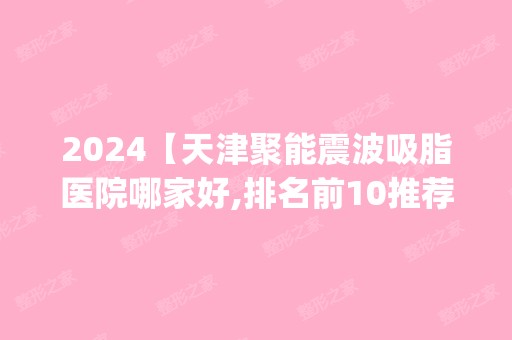 2024【天津聚能震波吸脂医院哪家好,排名前10推荐_附2024价格表】