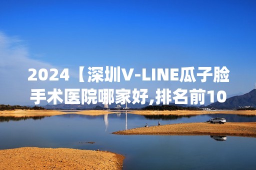 2024【深圳V-LINE瓜子脸手术医院哪家好,排名前10推荐_V-LINE瓜子脸手术手术多少钱一次】