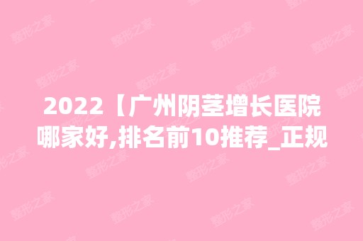 2024【广州阴茎增长医院哪家好,排名前10推荐_正规阴茎增长医院】