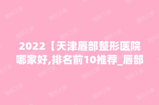 2024【天津唇部整形医院哪家好,排名前10推荐_唇部整形手术多少钱一次】