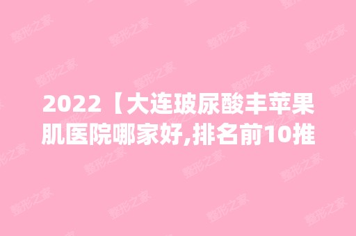 2024【大连玻尿酸丰苹果肌医院哪家好,排名前10推荐_正规玻尿酸丰苹果肌医院】