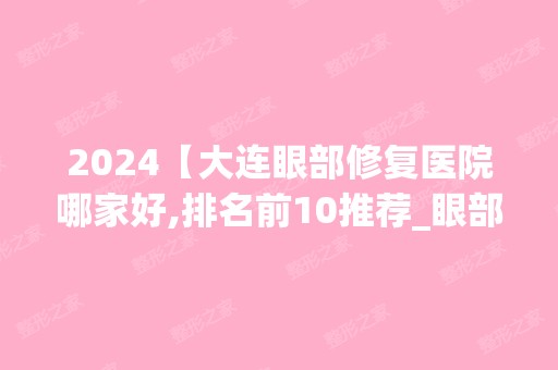 2024【大连眼部修复医院哪家好,排名前10推荐_眼部修复手术多少钱一次】